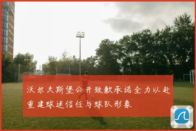 沃尔夫斯堡公开致歉承诺全力以赴重建球迷信任与球队形象