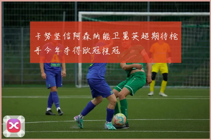 卡努坚信阿森纳能卫冕英超期待枪手今年夺得欧冠桂冠