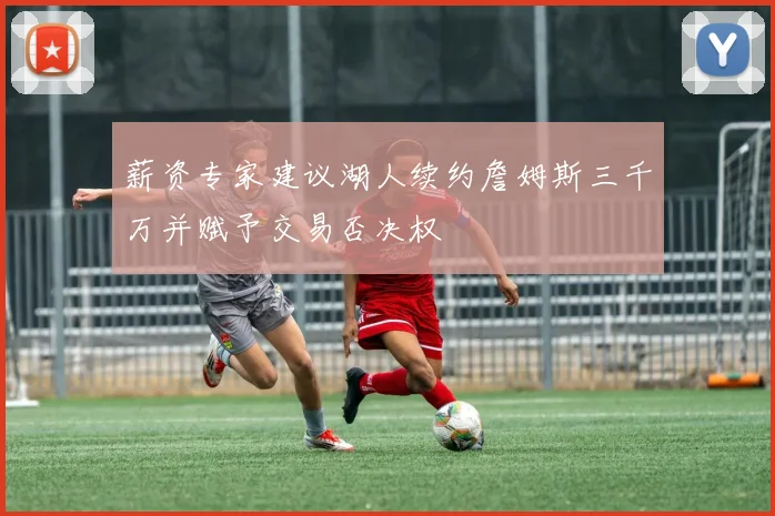 薪资专家建议湖人续约詹姆斯三千万并赋予交易否决权