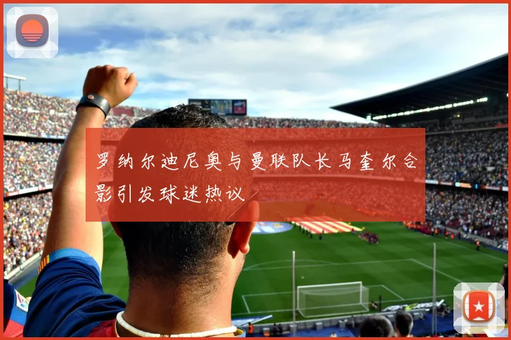 罗纳尔迪尼奥与曼联队长马奎尔合影引发球迷热议