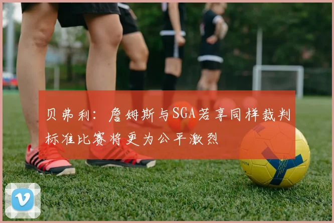 贝弗利：詹姆斯与SGA若享同样裁判标准比赛将更为公平激烈