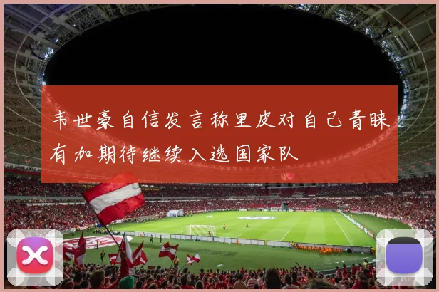 韦世豪自信发言称里皮对自己青睐有加期待继续入选国家队