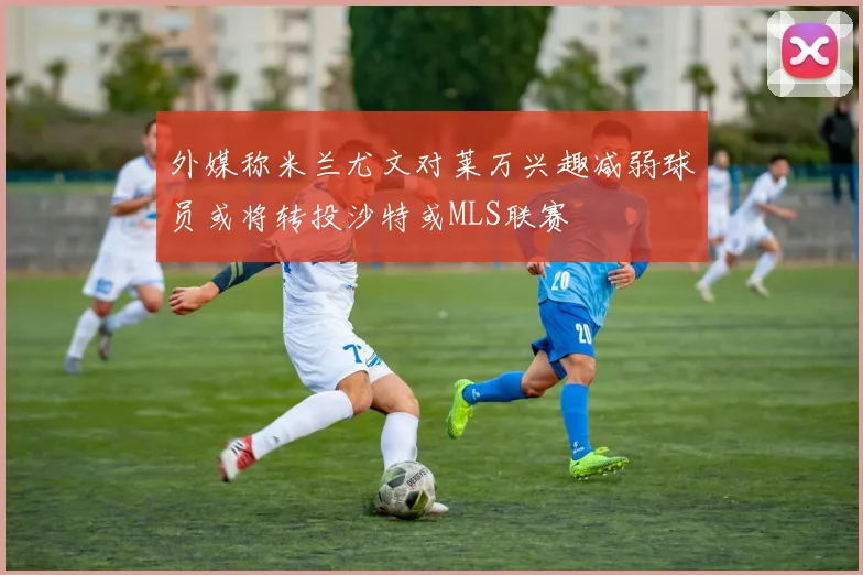 外媒称米兰尤文对莱万兴趣减弱球员或将转投沙特或MLS联赛