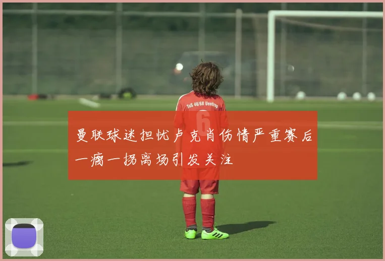 曼联球迷担忧卢克肖伤情严重赛后一瘸一拐离场引发关注