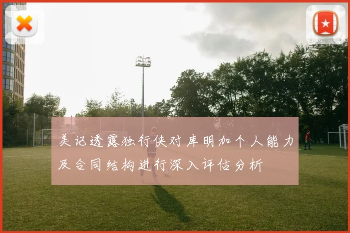 美记透露独行侠对库明加个人能力及合同结构进行深入评估分析