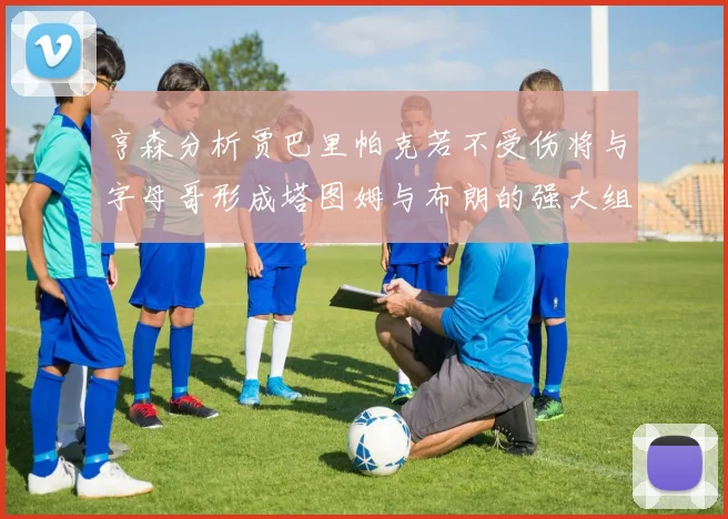 亨森分析贾巴里帕克若不受伤将与字母哥形成塔图姆与布朗的强大组合