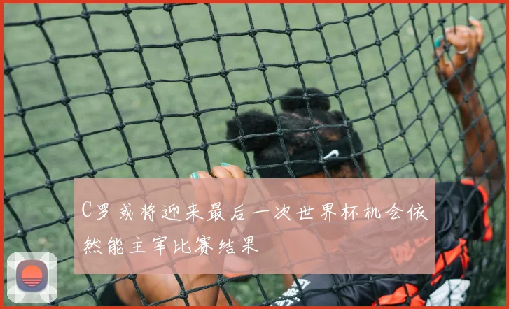 C罗或将迎来最后一次世界杯机会依然能主宰比赛结果