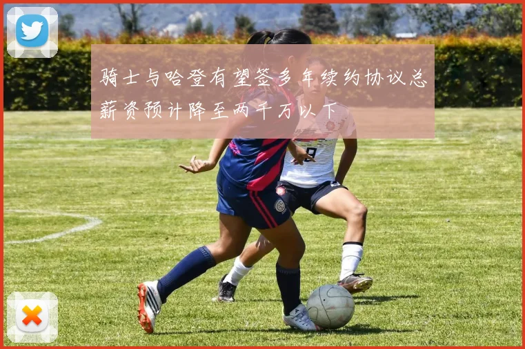 骑士与哈登有望签多年续约协议总薪资预计降至两千万以下